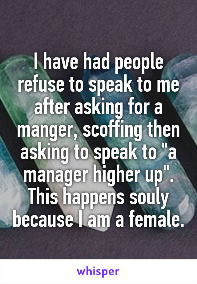 I have had people refuse to speak to me after asking for a manger, scoffing then asking to speak to "a manager higher up". This happens souly because I am a female.