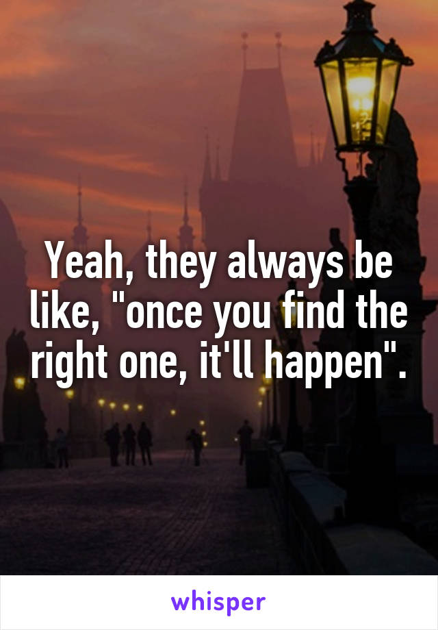 Yeah, they always be like, "once you find the right one, it'll happen".