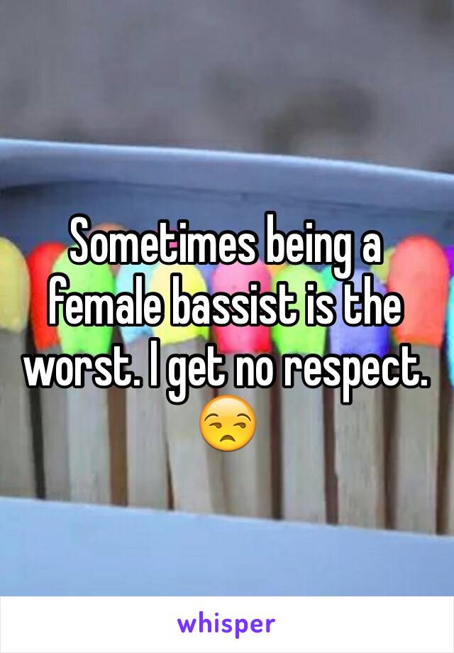 Sometimes being a female bassist is the worst. I get no respect. 😒