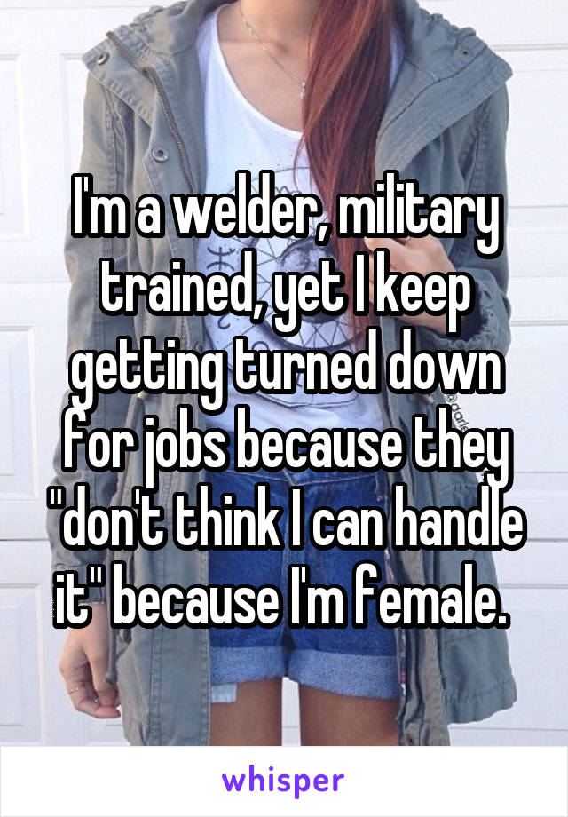 I'm a welder, military trained, yet I keep getting turned down for jobs because they "don't think I can handle it" because I'm female. 