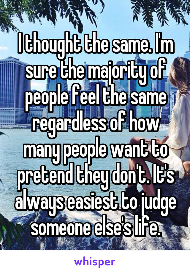 I thought the same. I'm sure the majority of people feel the same regardless of how many people want to pretend they don't. It's always easiest to judge someone else's life.