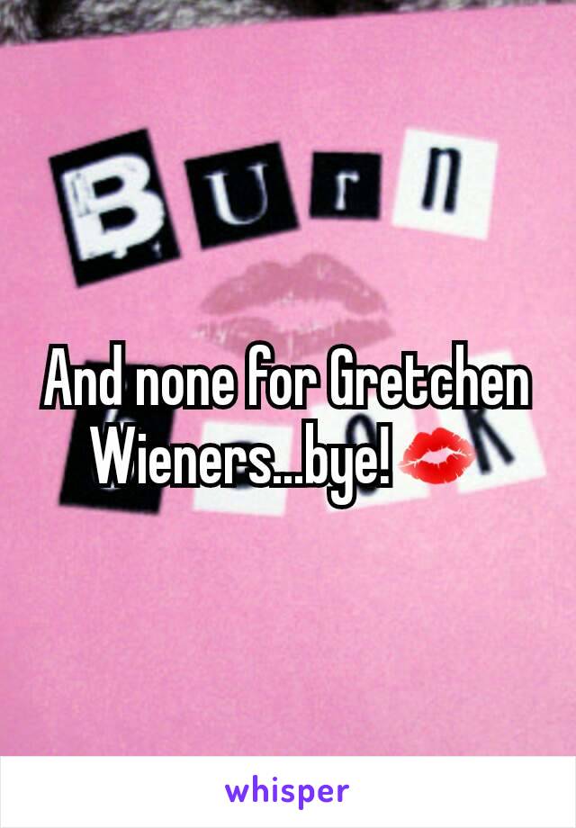 And none for Gretchen Wieners...bye!💋