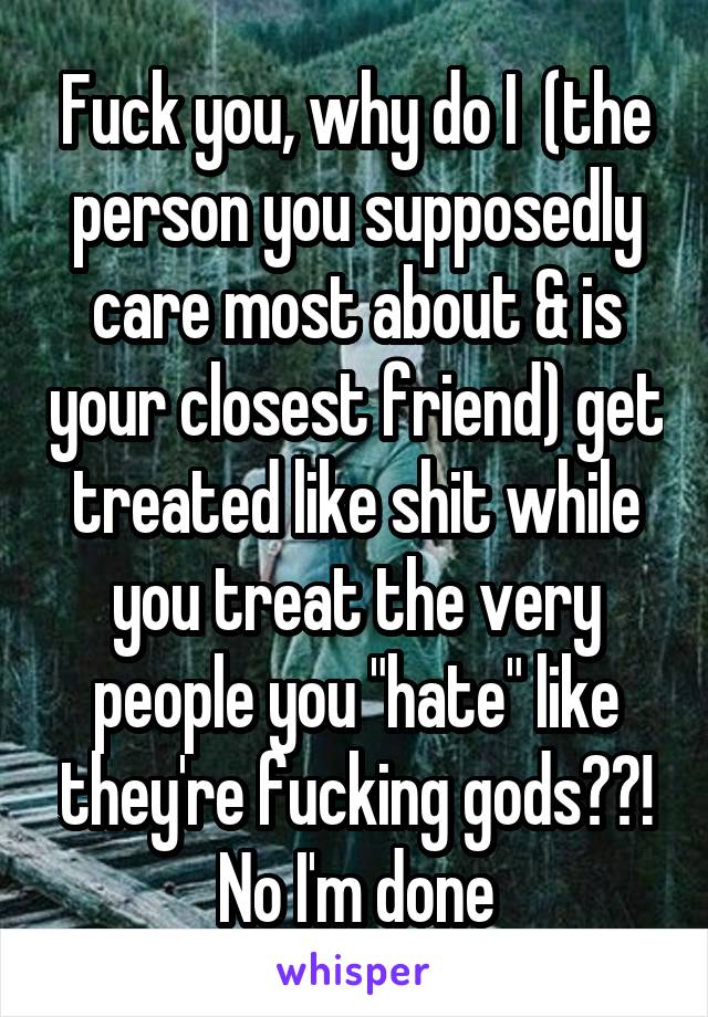 Fuck you, why do I  (the person you supposedly care most about & is your closest friend) get treated like shit while you treat the very people you "hate" like they're fucking gods??! No I'm done
