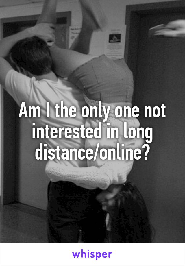 Am I the only one not interested in long distance/online?