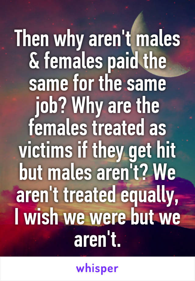 Then why aren't males & females paid the same for the same job? Why are the females treated as victims if they get hit but males aren't? We aren't treated equally, I wish we were but we aren't.