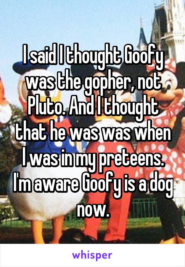 I said I thought Goofy was the gopher, not Pluto. And I thought that he was was when I was in my preteens. I'm aware Goofy is a dog now.