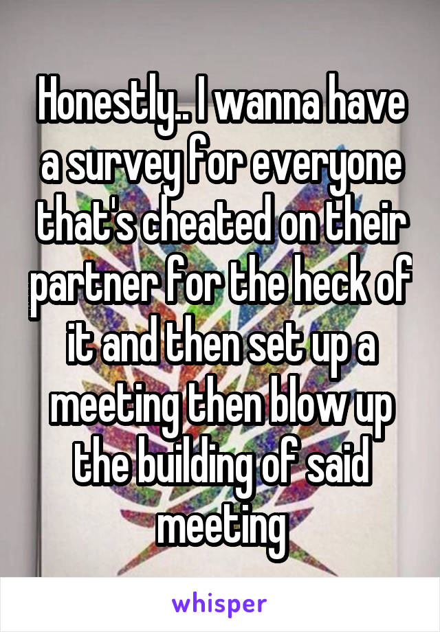 Honestly.. I wanna have a survey for everyone that's cheated on their partner for the heck of it and then set up a meeting then blow up the building of said meeting