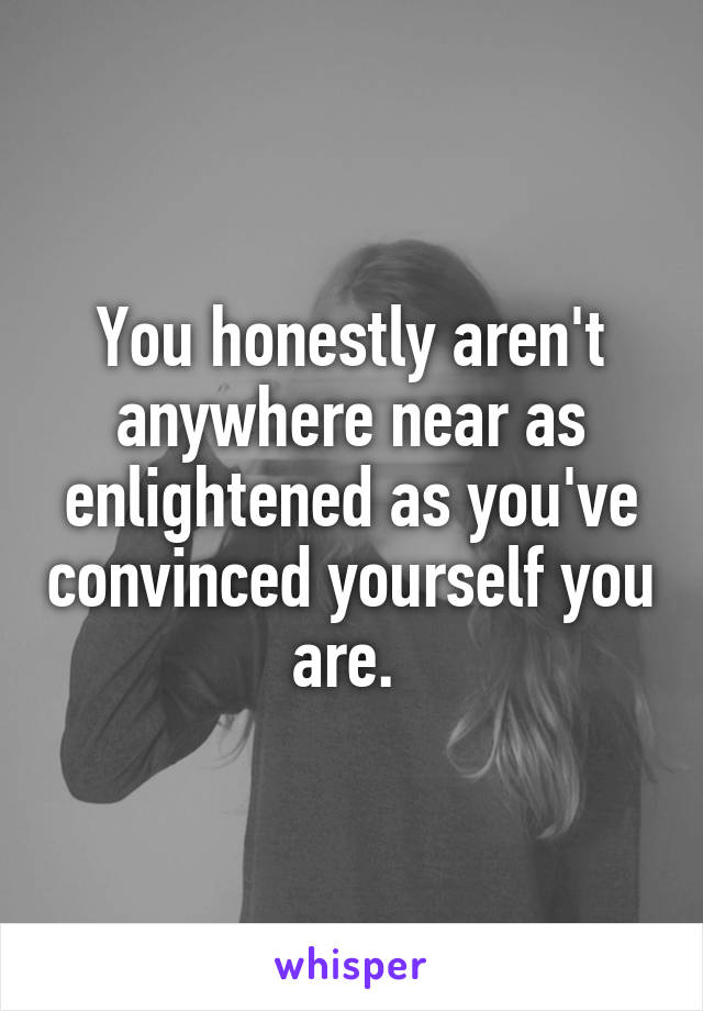 You honestly aren't anywhere near as enlightened as you've convinced yourself you are. 