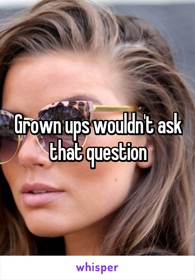 Grown ups wouldn't ask that question