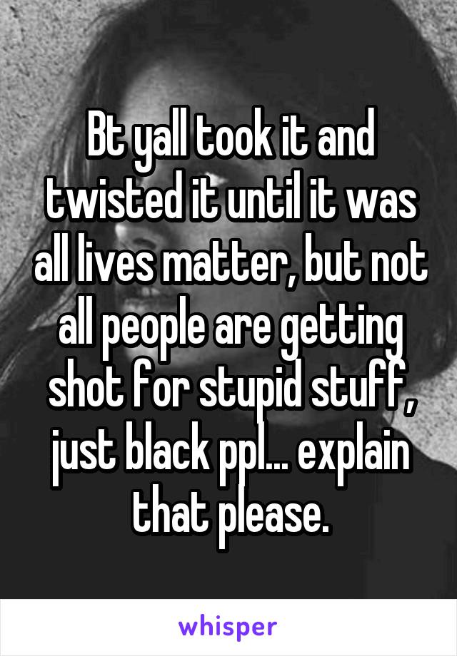 Bt yall took it and twisted it until it was all lives matter, but not all people are getting shot for stupid stuff, just black ppl... explain that please.
