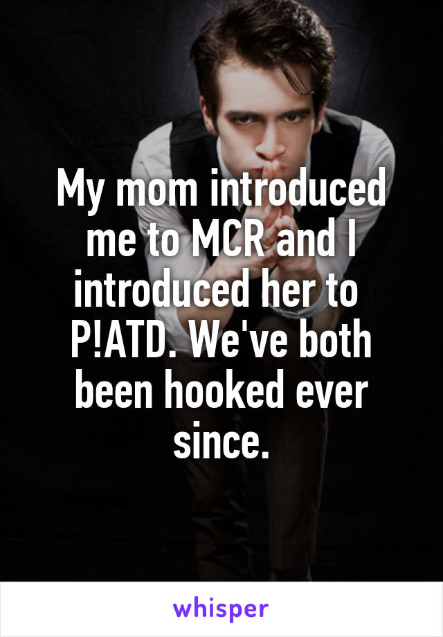 My mom introduced me to MCR and I introduced her to  P!ATD. We've both been hooked ever since.