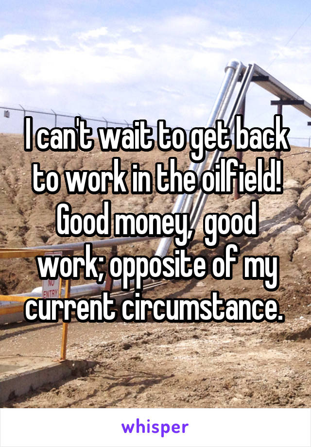 I can't wait to get back to work in the oilfield! Good money,  good work; opposite of my current circumstance. 