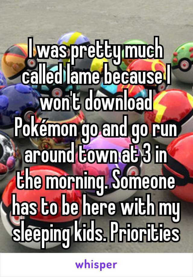 I was pretty much called lame because I won't download Pokémon go and go run around town at 3 in the morning. Someone has to be here with my sleeping kids. Priorities