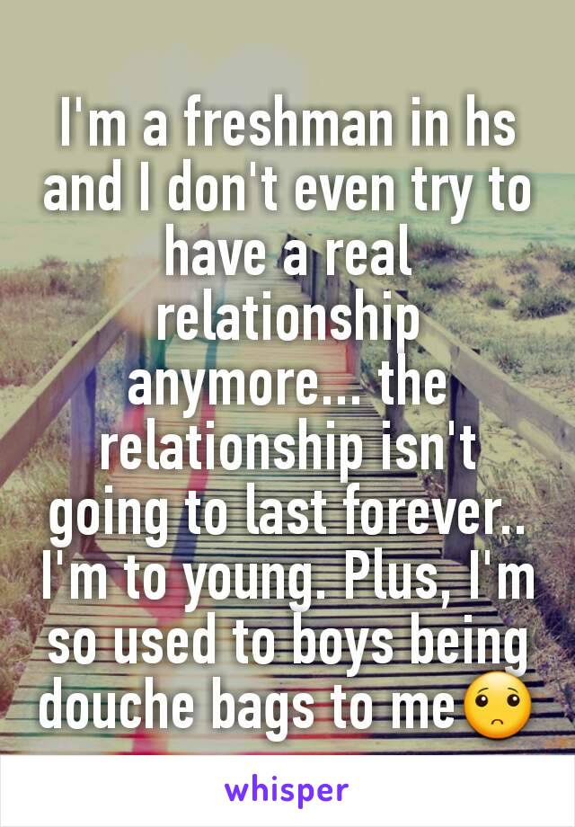 I'm a freshman in hs and I don't even try to have a real relationship anymore... the relationship isn't going to last forever.. I'm to young. Plus, I'm so used to boys being douche bags to me🙁