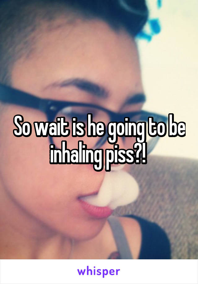 So wait is he going to be inhaling piss?! 