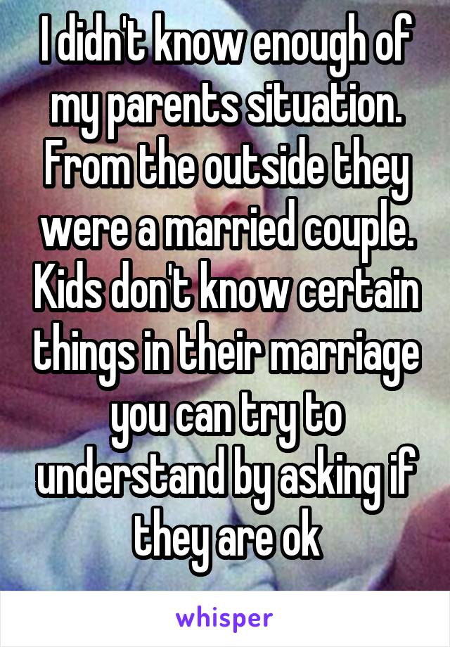 I didn't know enough of my parents situation. From the outside they were a married couple. Kids don't know certain things in their marriage you can try to understand by asking if they are ok

