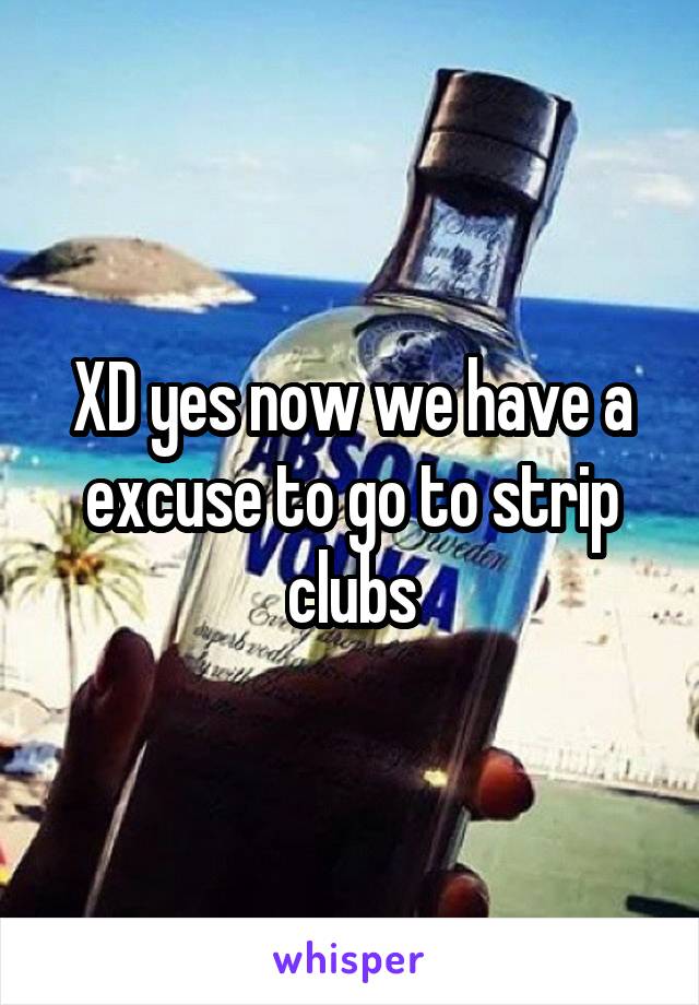 XD yes now we have a excuse to go to strip clubs