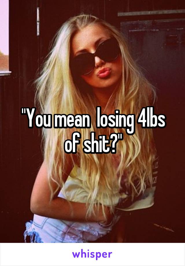 "You mean  losing 4lbs of shit?"