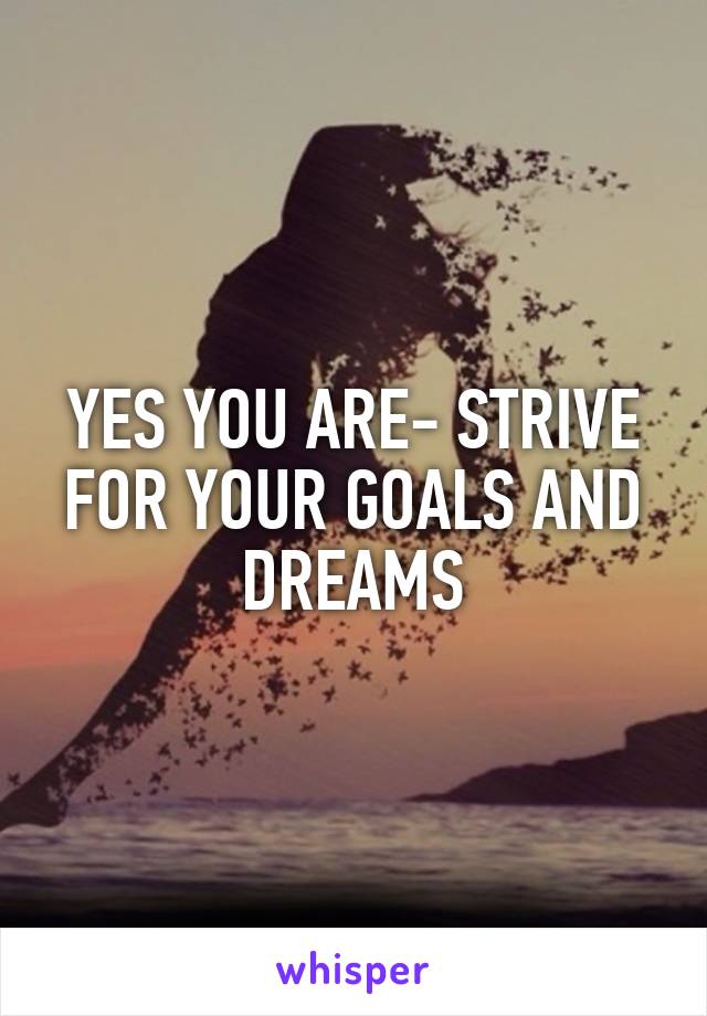 YES YOU ARE- STRIVE FOR YOUR GOALS AND DREAMS