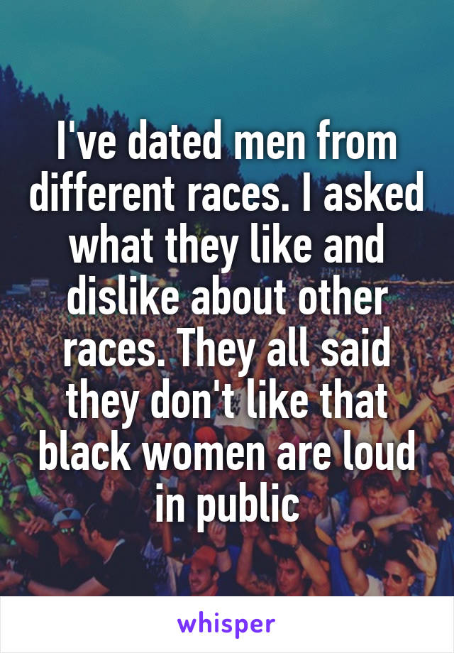 I've dated men from different races. I asked what they like and dislike about other races. They all said they don't like that black women are loud in public