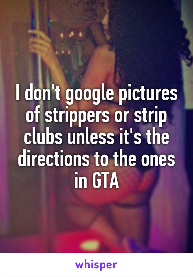 I don't google pictures of strippers or strip clubs unless it's the directions to the ones in GTA