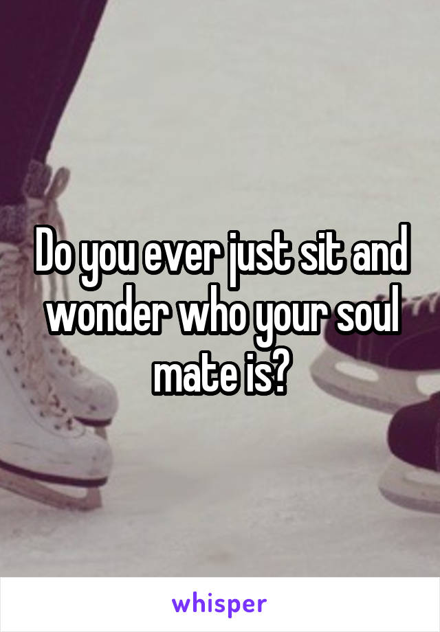 Do you ever just sit and wonder who your soul mate is?