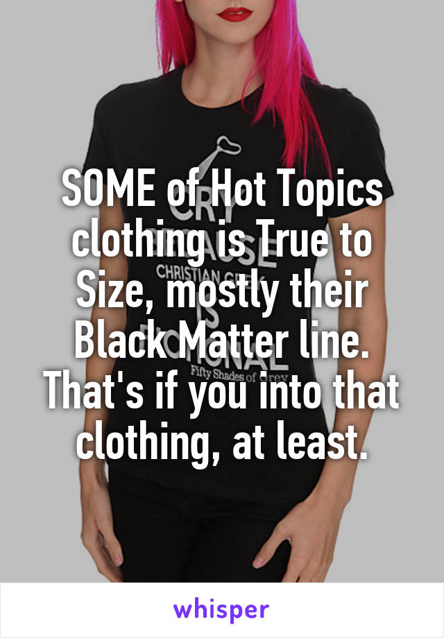 SOME of Hot Topics clothing is True to Size, mostly their Black Matter line. That's if you into that clothing, at least.