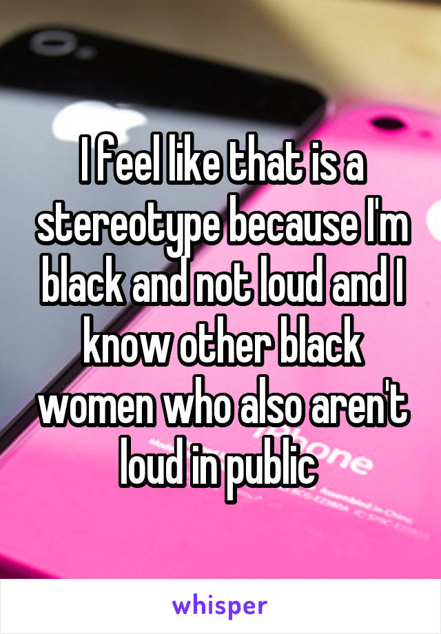 I feel like that is a stereotype because I'm black and not loud and I know other black women who also aren't loud in public 