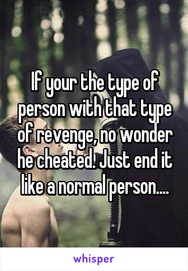 If your the type of person with that type of revenge, no wonder he cheated. Just end it like a normal person....