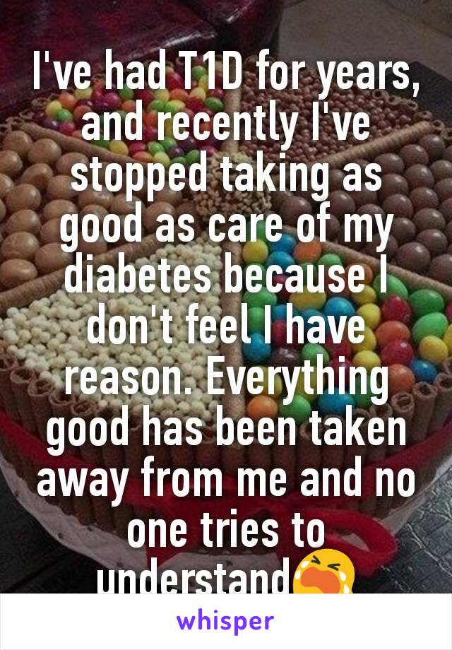 I've had T1D for years, and recently I've stopped taking as good as care of my diabetes because I don't feel I have reason. Everything good has been taken away from me and no one tries to understand😭