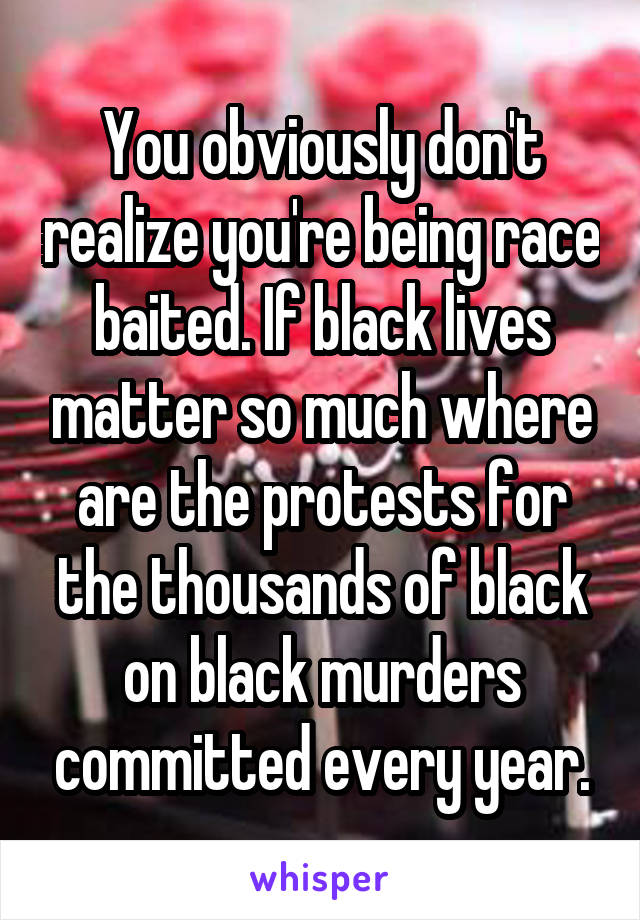 You obviously don't realize you're being race baited. If black lives matter so much where are the protests for the thousands of black on black murders committed every year.