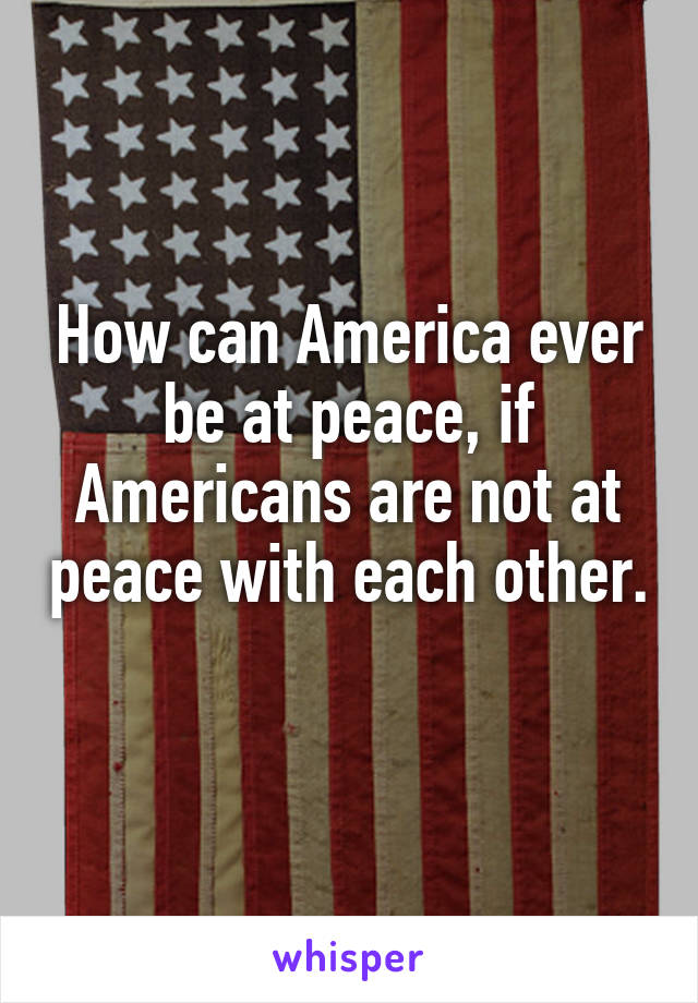 How can America ever be at peace, if Americans are not at peace with each other. 