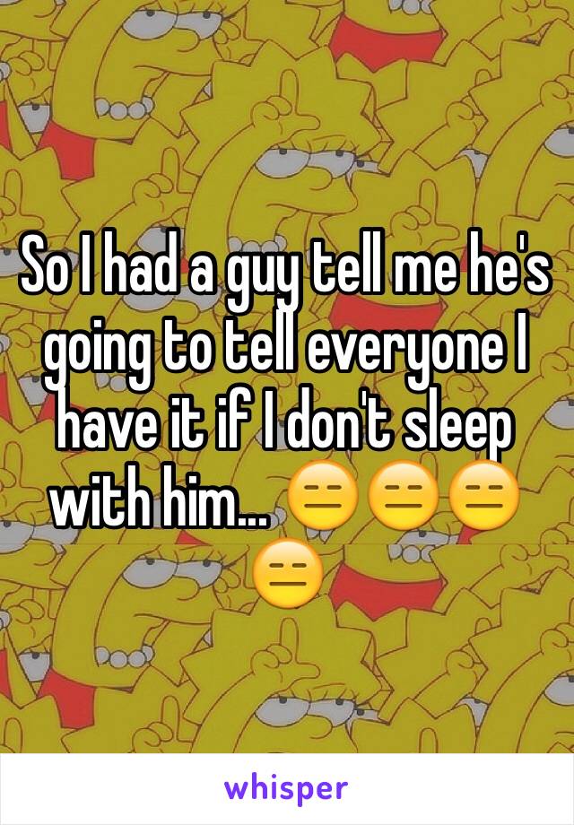 So I had a guy tell me he's going to tell everyone I have it if I don't sleep with him... 😑😑😑😑