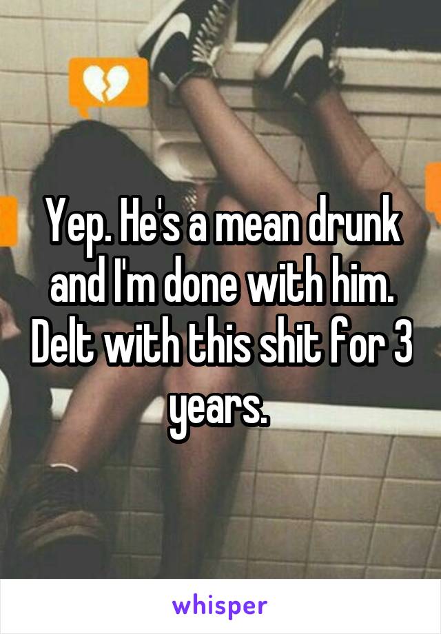 Yep. He's a mean drunk and I'm done with him. Delt with this shit for 3 years. 