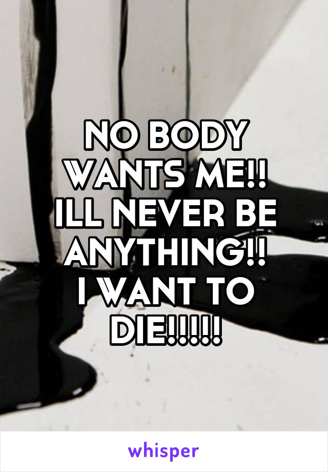 NO BODY WANTS ME!!
ILL NEVER BE ANYTHING!!
I WANT TO DIE!!!!!