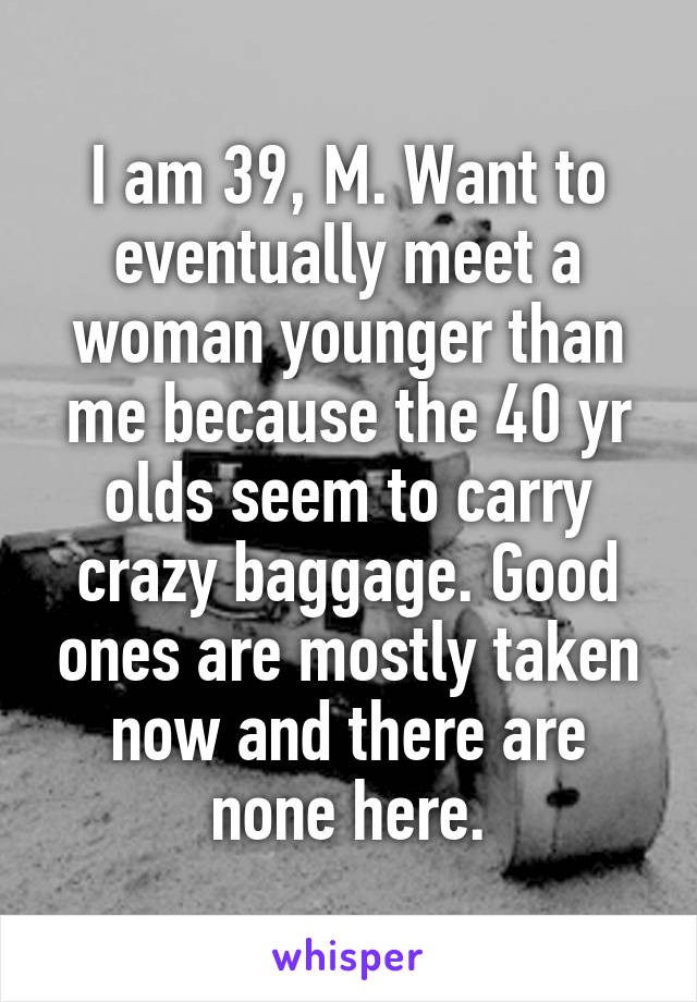 I am 39, M. Want to eventually meet a woman younger than me because the 40 yr olds seem to carry crazy baggage. Good ones are mostly taken now and there are none here.
