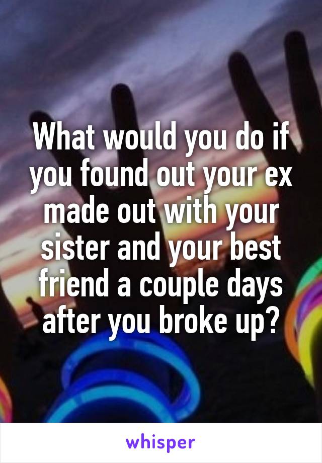 What would you do if you found out your ex made out with your sister and your best friend a couple days after you broke up?