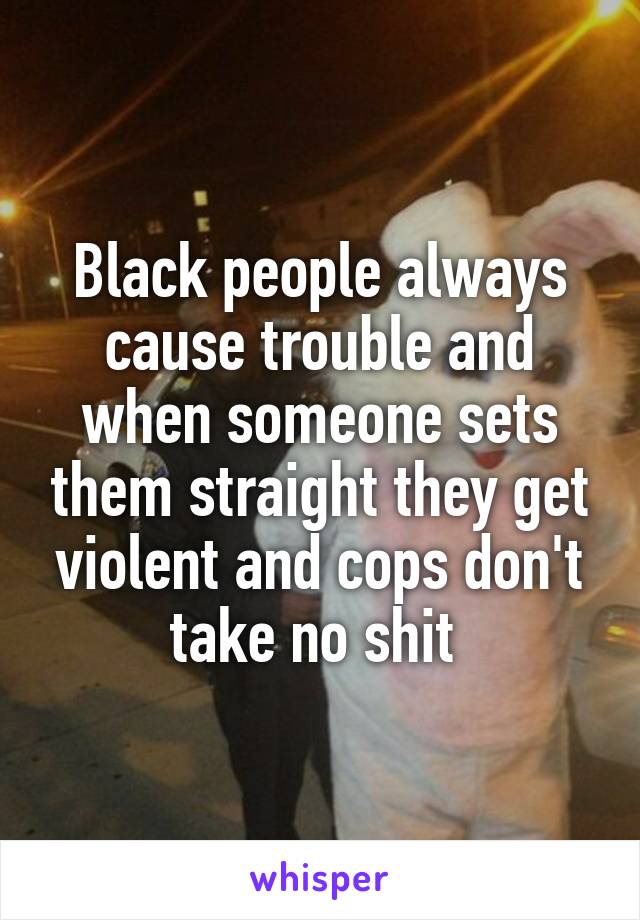 Black people always cause trouble and when someone sets them straight they get violent and cops don't take no shit 