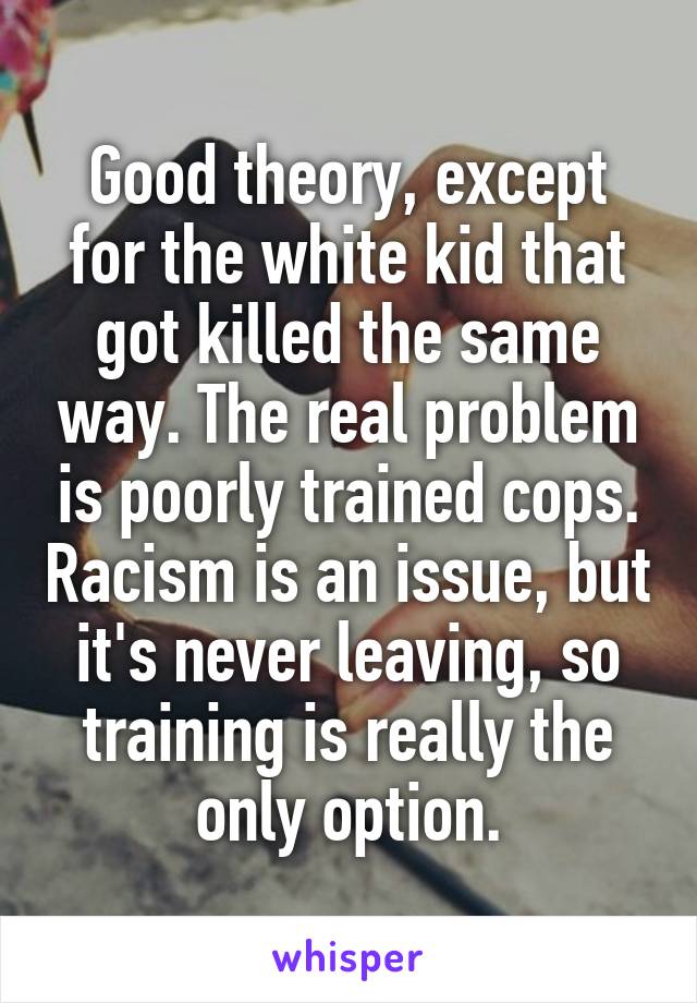 Good theory, except for the white kid that got killed the same way. The real problem is poorly trained cops. Racism is an issue, but it's never leaving, so training is really the only option.