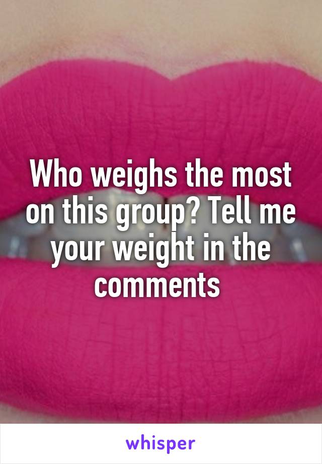 Who weighs the most on this group? Tell me your weight in the comments 