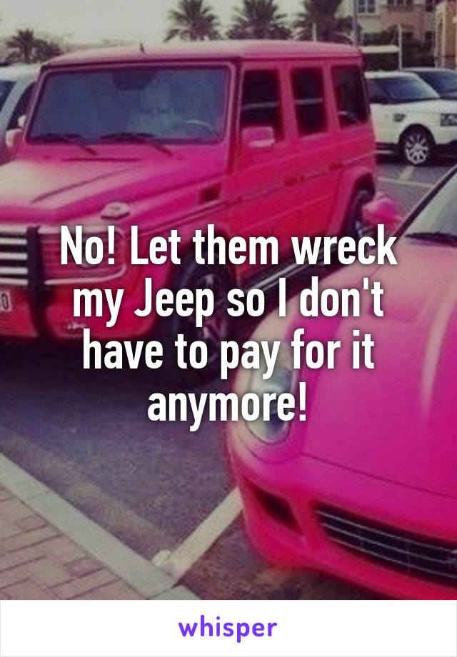 No! Let them wreck my Jeep so I don't have to pay for it anymore!