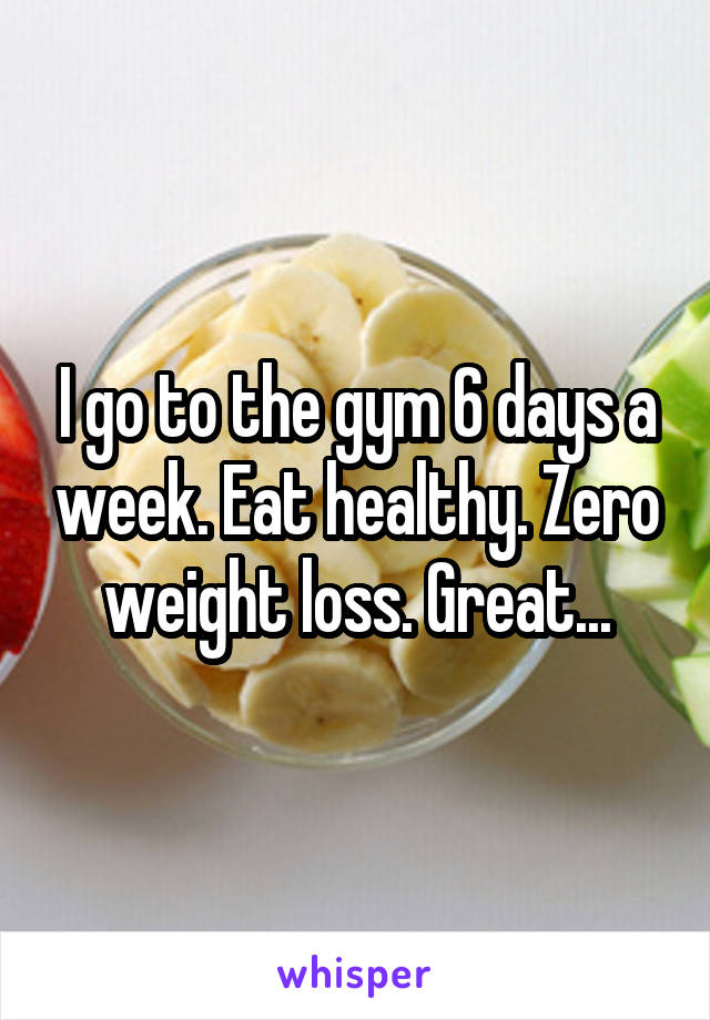 I go to the gym 6 days a week. Eat healthy. Zero weight loss. Great...