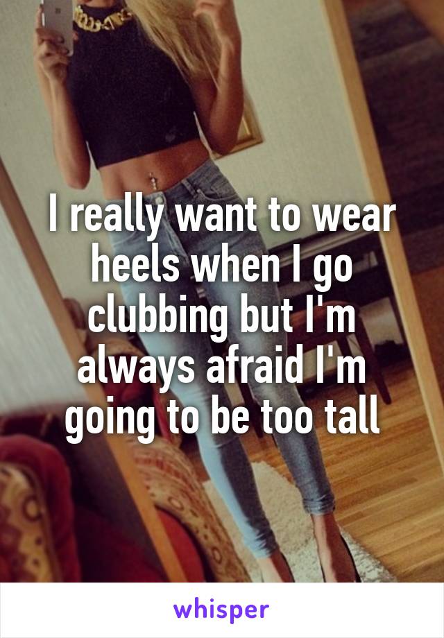 I really want to wear heels when I go clubbing but I'm always afraid I'm going to be too tall