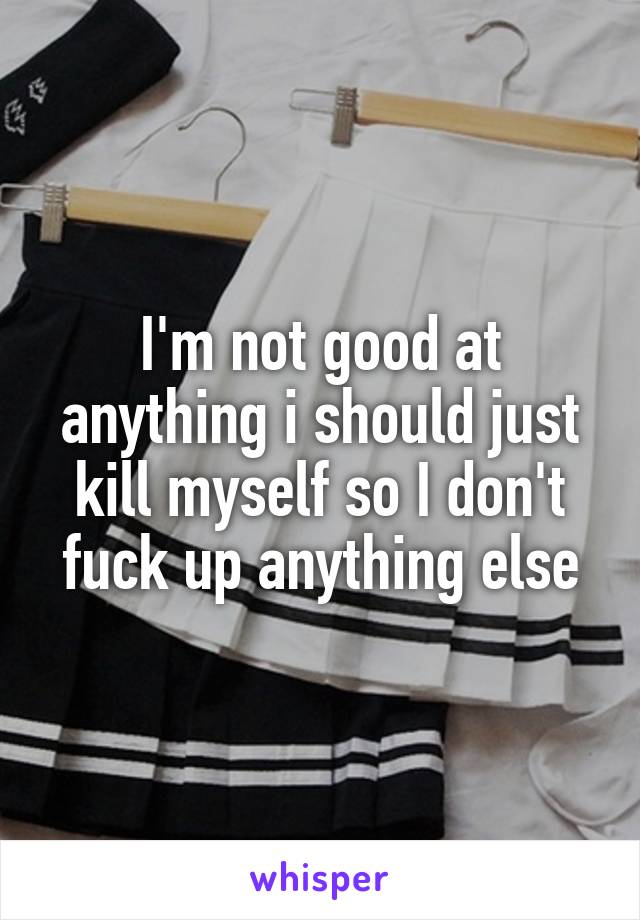 I'm not good at anything i should just kill myself so I don't fuck up anything else