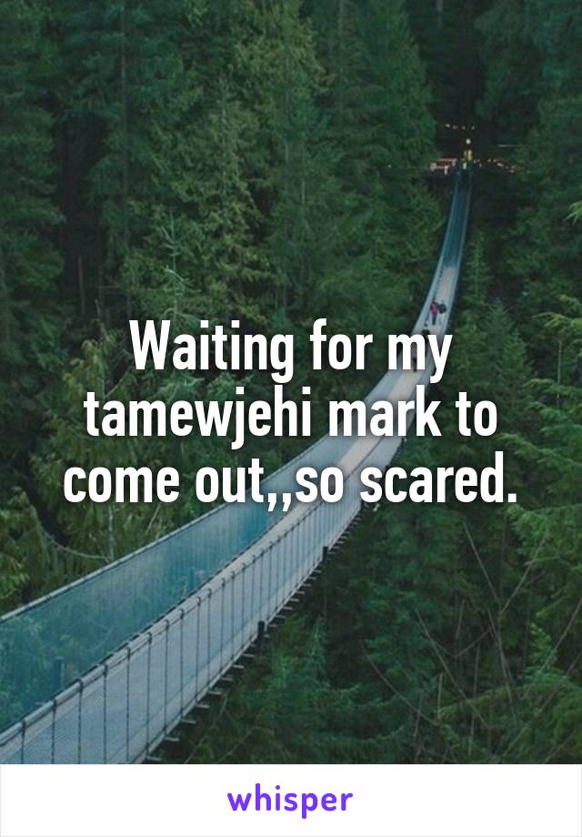 Waiting for my tamewjehi mark to come out,,so scared.