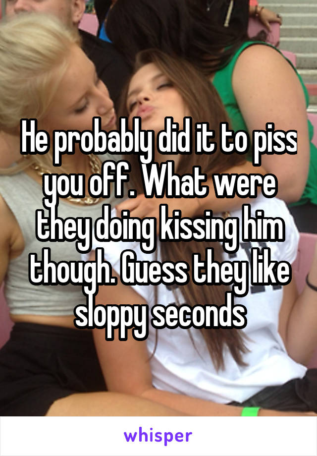 He probably did it to piss you off. What were they doing kissing him though. Guess they like sloppy seconds