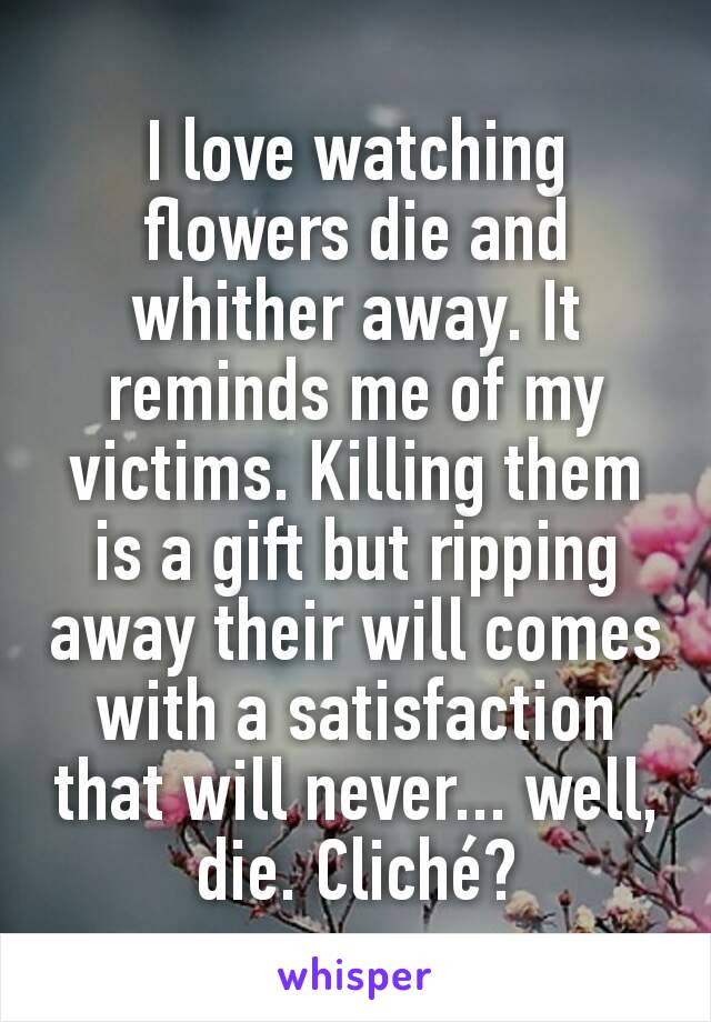 I love watching flowers die and whither away. It reminds me of my victims. Killing them is a gift but ripping away their will comes with a satisfaction that will never... well, die. Cliché?