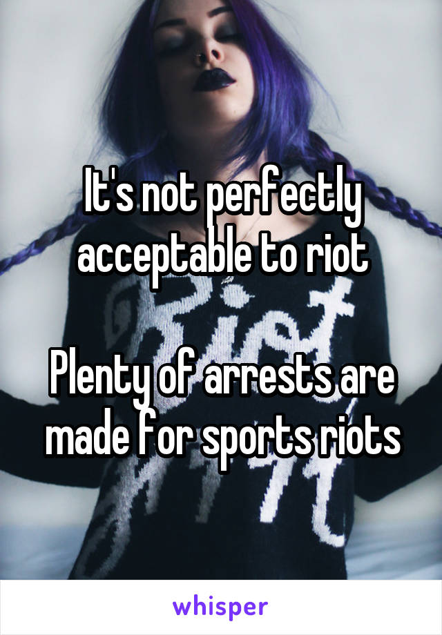 It's not perfectly acceptable to riot

Plenty of arrests are made for sports riots