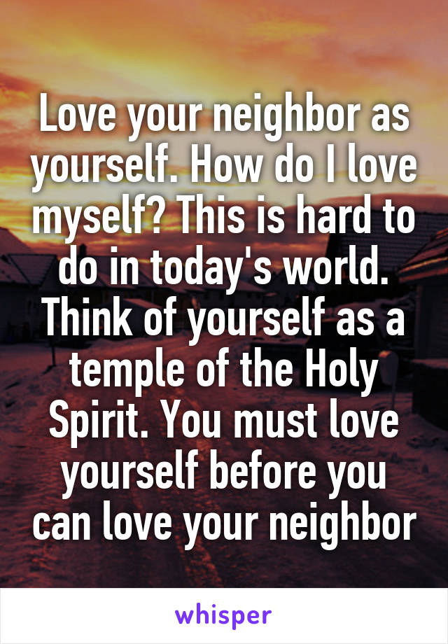 Love your neighbor as yourself. How do I love myself? This is hard to do in today's world. Think of yourself as a temple of the Holy Spirit. You must love yourself before you can love your neighbor