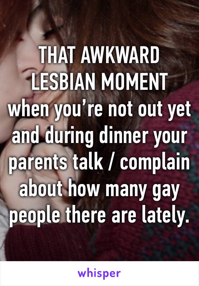 THAT AWKWARD LESBIAN MOMENT
when you’re not out yet and during dinner your parents talk / complain about how many gay people there are lately.